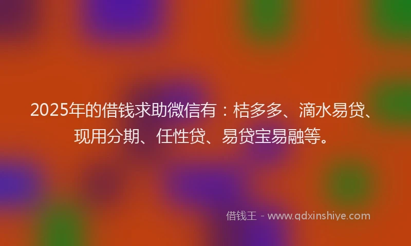 2025年的借钱求助微信有：桔多多、滴水易贷、现用分期、任性贷、易贷宝易融等。