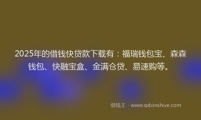 2025年的借钱快贷款下载有：福瑞钱包宝、森森钱包、快融宝盒、金满仓贷、易速购等。