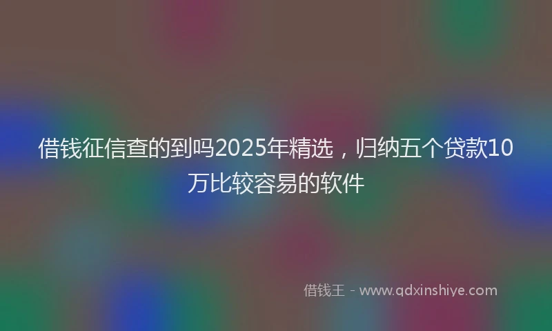 借钱征信查的到吗2025年精选，归纳五个贷款10万比较容易的软件