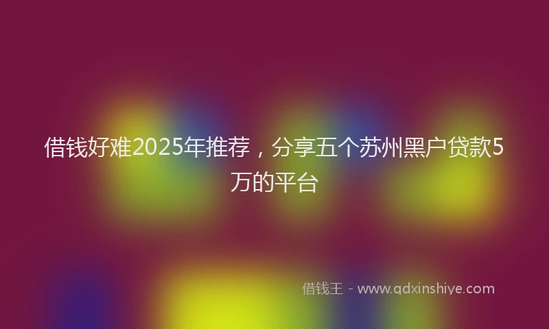 借钱好难2025年推荐,分享五个苏州黑户贷款5万的平台