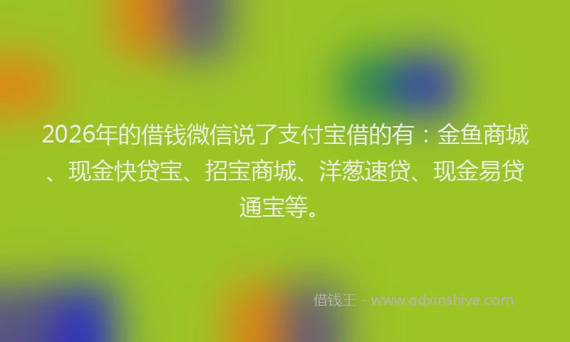 2026年的借钱微信说了支付宝借的有:金鱼商城、现金快贷宝、招宝商城、洋葱速贷、现金易贷通宝等。