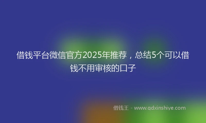 借钱平台微信官方2025年推荐,总结5个可以借钱不用审核的口子