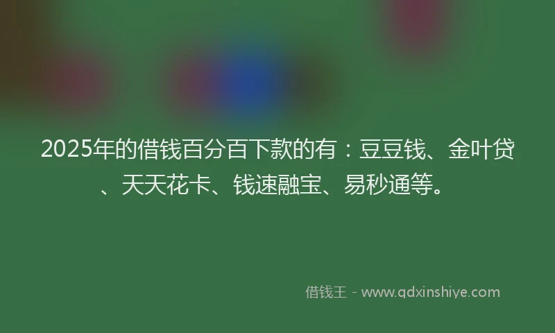 2025年的借钱百分百下款的有：豆豆钱、金叶贷、天天花卡、钱速融宝、易秒通等。