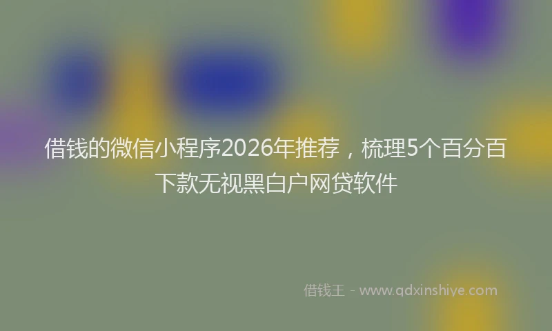 借钱的微信小程序2026年推荐，梳理5个百分百下款无视黑白户网贷软件