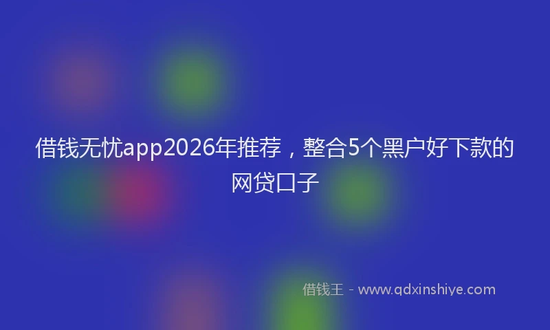 借钱无忧app2026年推荐，整合5个黑户好下款的网贷口子