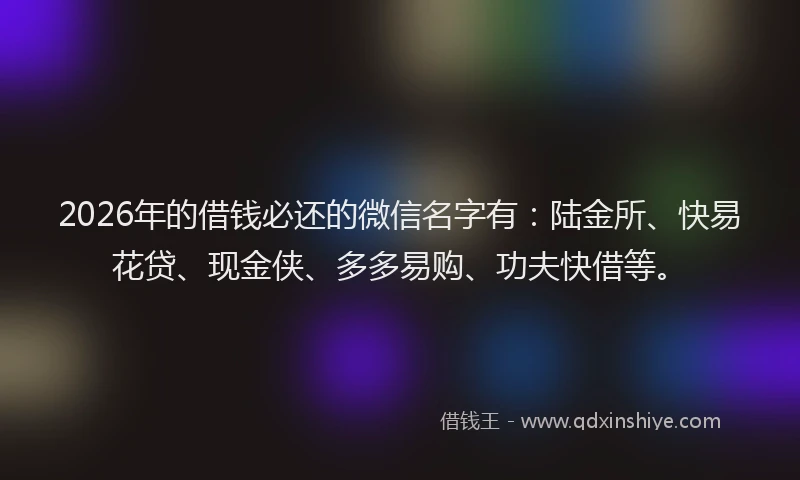 2026年的借钱必还的微信名字有：陆金所、快易花贷、现金侠、多多易购、功夫快借等。