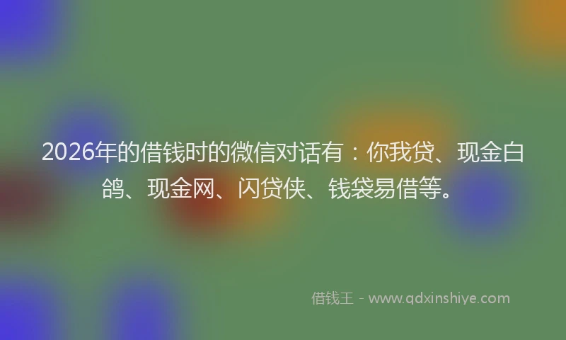 2026年的借钱时的微信对话有：你我贷、现金白鸽、现金网、闪贷侠、钱袋易借等。
