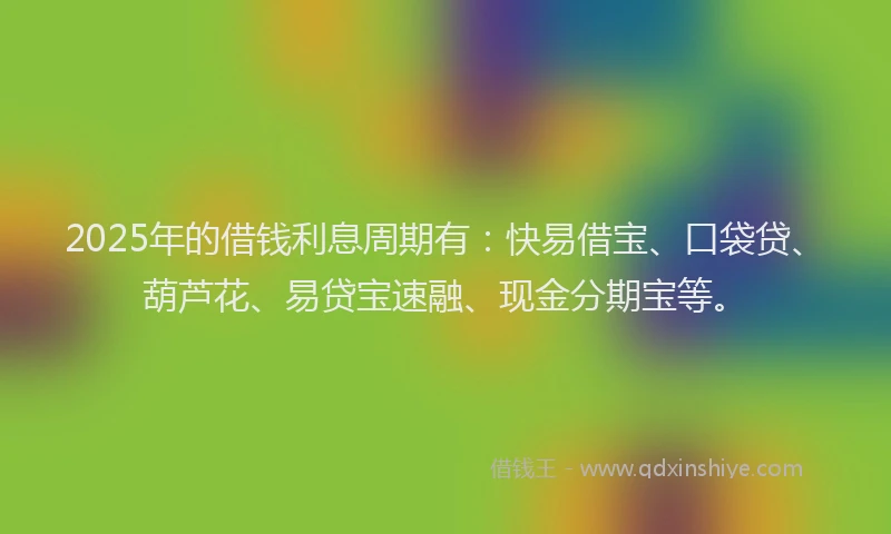 2025年的借钱利息周期有：快易借宝、口袋贷、葫芦花、易贷宝速融、现金分期宝等。