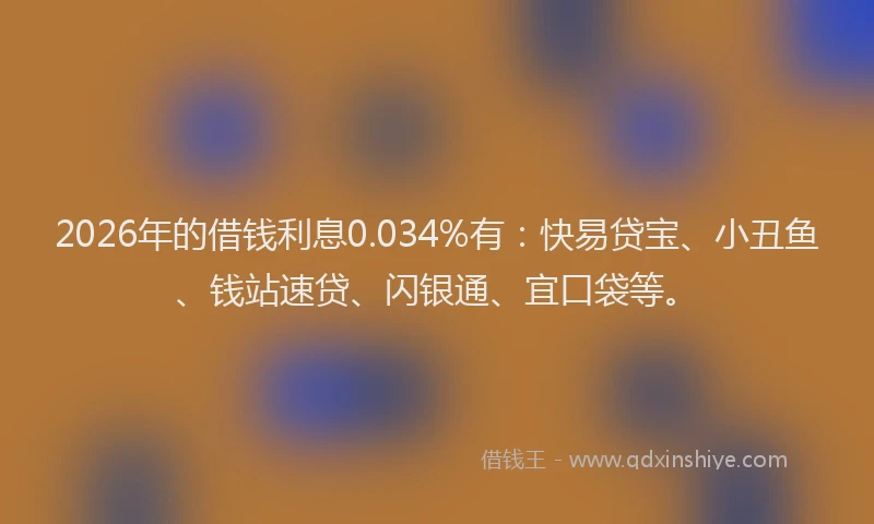 2026年的借钱利息0.034%有：快易贷宝、小丑鱼、钱站速贷、闪银通、宜口袋等。