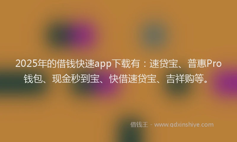 2025年的借钱快速app下载有：速贷宝、普惠Pro钱包、现金秒到宝、快借速贷宝、吉祥购等。