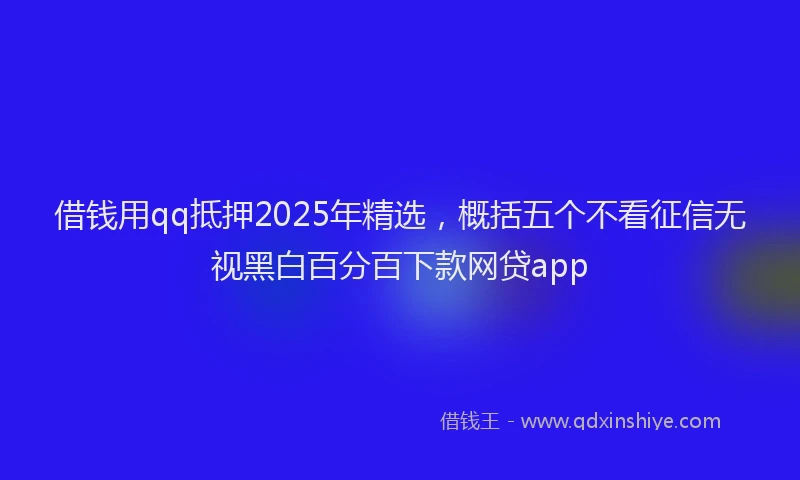 借钱用qq抵押2025年精选，概括五个不看征信无视黑白百分百下款网贷app