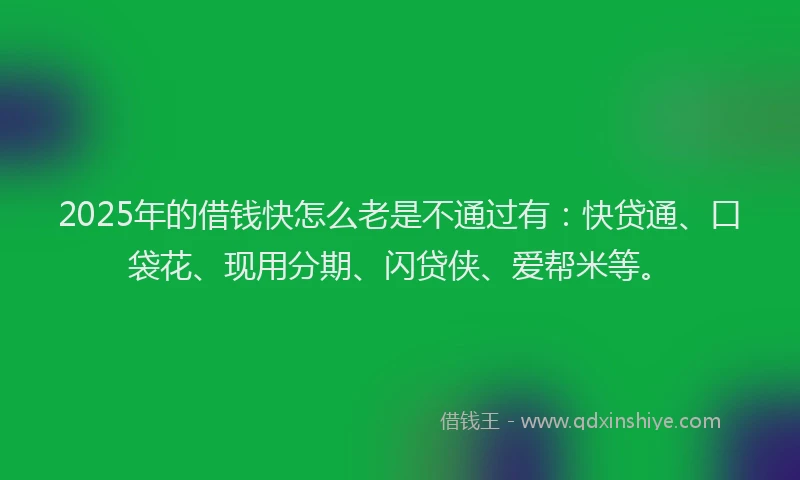 2025年的借钱快怎么老是不通过有：快贷通、口袋花、现用分期、闪贷侠、爱帮米等。