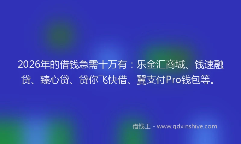 2026年的借钱急需十万有：乐金汇商城、钱速融贷、臻心贷、贷你飞快借、翼支付Pro钱包等。