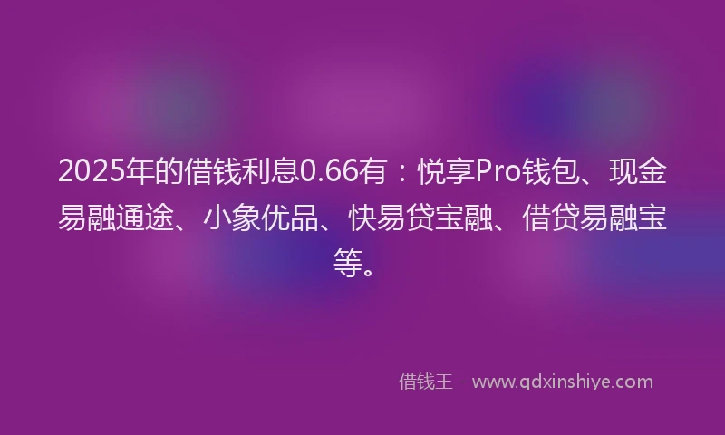 2025年的借钱利息0.66有:悦享Pro钱包、现金易融通途、小象优品、快易贷宝融、借贷易融宝等。