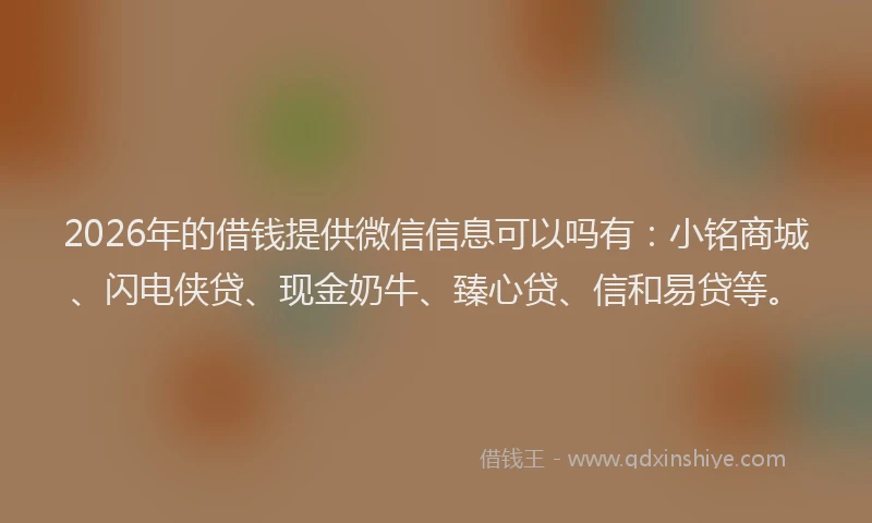 2026年的借钱提供微信信息可以吗有：小铭商城、闪电侠贷、现金奶牛、臻心贷、信和易贷等。
