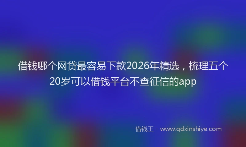借钱哪个网贷最容易下款2026年精选，梳理五个20岁可以借钱平台不查征信的app