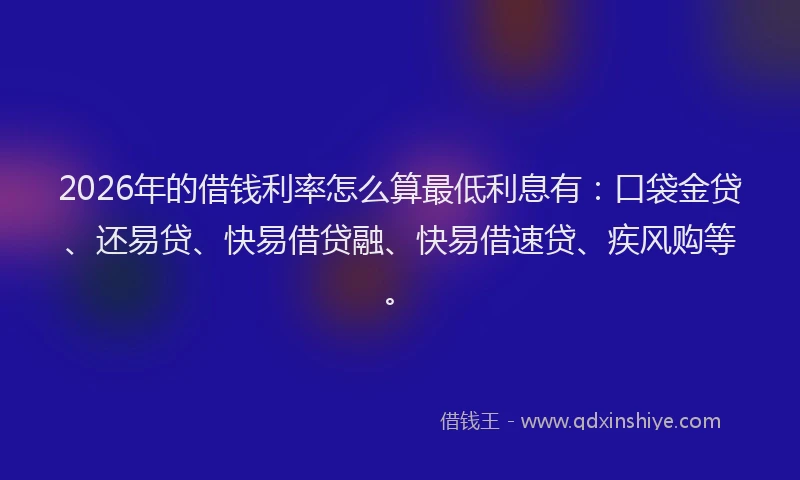 2026年的借钱利率怎么算最低利息有：口袋金贷、还易贷、快易借贷融、快易借速贷、疾风购等。