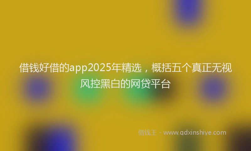借钱好借的app2025年精选，概括五个真正无视风控黑白的网贷平台