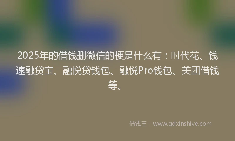 2025年的借钱删微信的梗是什么有：时代花、钱速融贷宝、融悦贷钱包、融悦Pro钱包、美团借钱等。