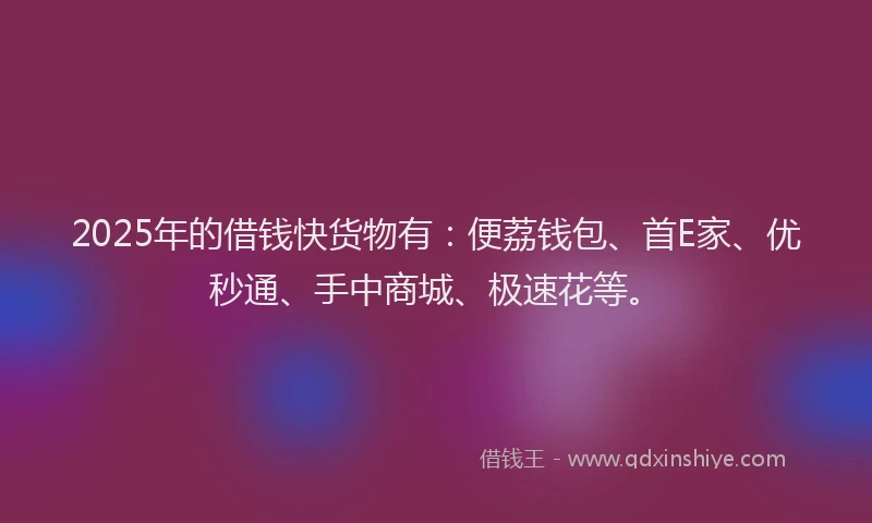 2025年的借钱快货物有:便荔钱包、首E家、优秒通、手中商城、极速花等。