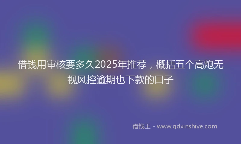 借钱用审核要多久2025年推荐，概括五个高炮无视风控逾期也下款的口子