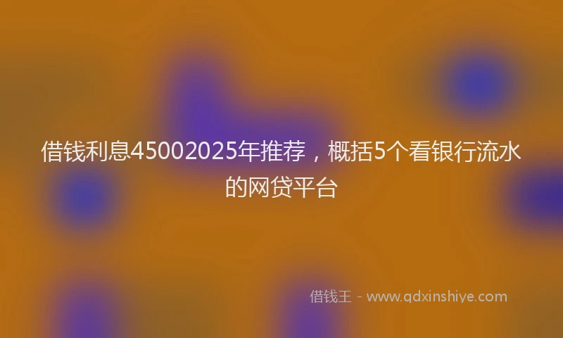 借钱利息45002025年推荐，概括5个看银行流水的网贷平台