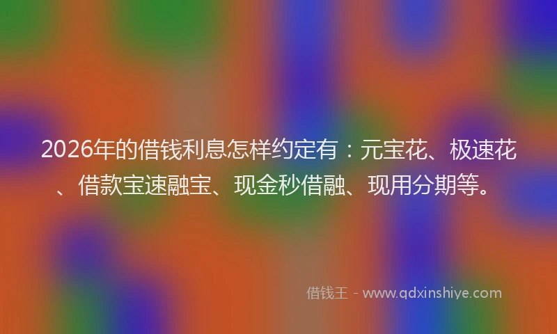2026年的借钱利息怎样约定有：元宝花、极速花、借款宝速融宝、现金秒借融、现用分期等。