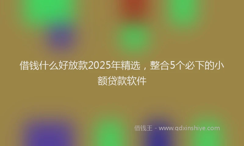 借钱什么好放款2025年精选，整合5个必下的小额贷款软件