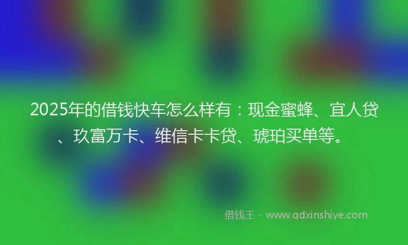 2025年的借钱快车怎么样有：现金蜜蜂、宜人贷、玖富万卡、维信卡卡贷、琥珀买单等。