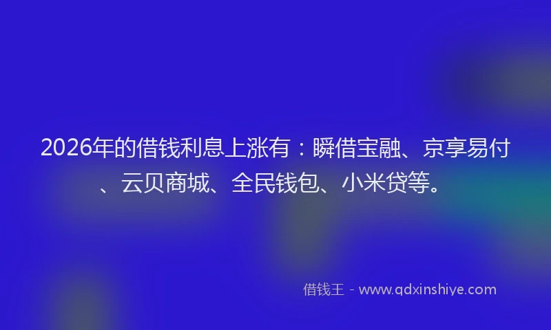 2026年的借钱利息上涨有：瞬借宝融、京享易付、云贝商城、全民钱包、小米贷等。