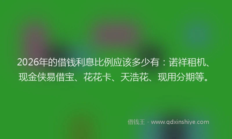 2026年的借钱利息比例应该多少有：诺祥租机、现金侠易借宝、花花卡、天浩花、现用分期等。