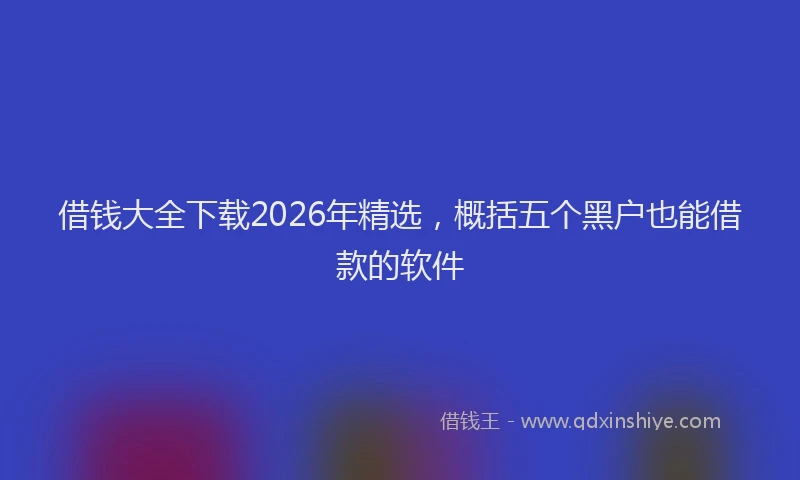 借钱大全下载2026年精选，概括五个黑户也能借款的软件
