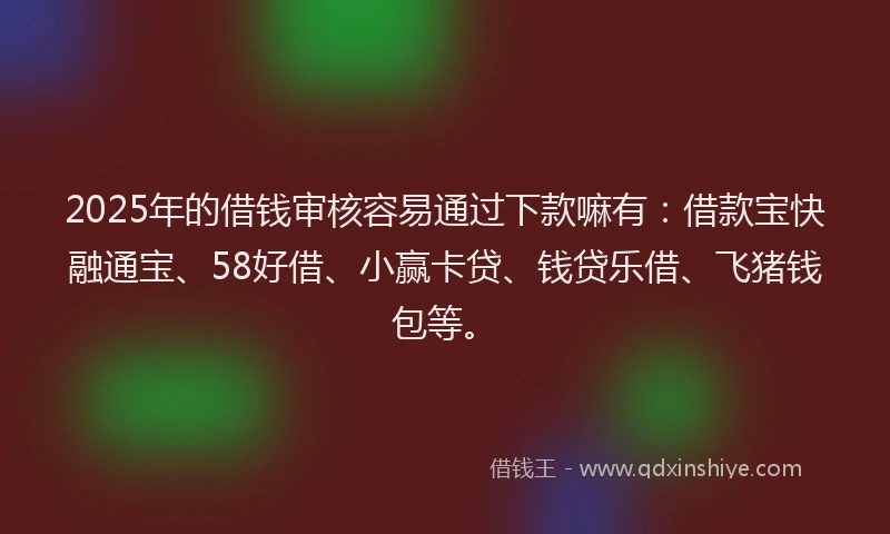 2025年的借钱审核容易通过下款嘛有：借款宝快融通宝、58好借、小赢卡贷、钱贷乐借、飞猪钱包等。