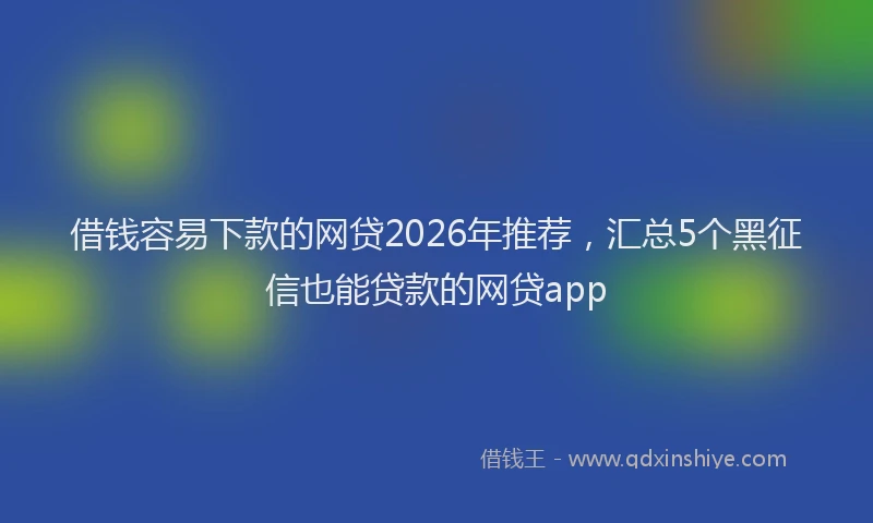 借钱容易下款的网贷2026年推荐，汇总5个黑征信也能贷款的网贷app