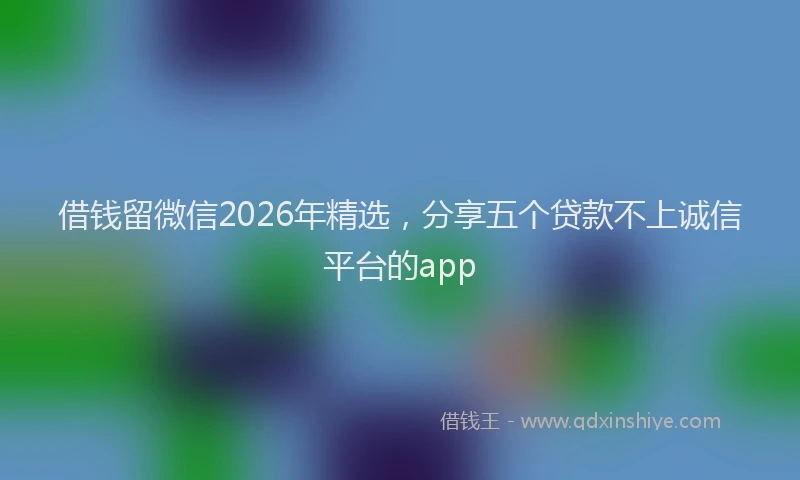 借钱留微信2026年精选，分享五个贷款不上诚信平台的app