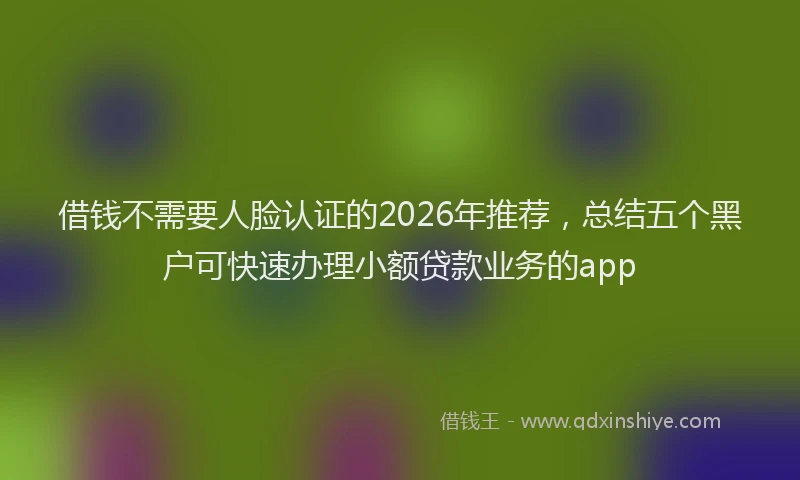 借钱不需要人脸认证的2026年推荐，总结五个黑户可快速办理小额贷款业务的app
