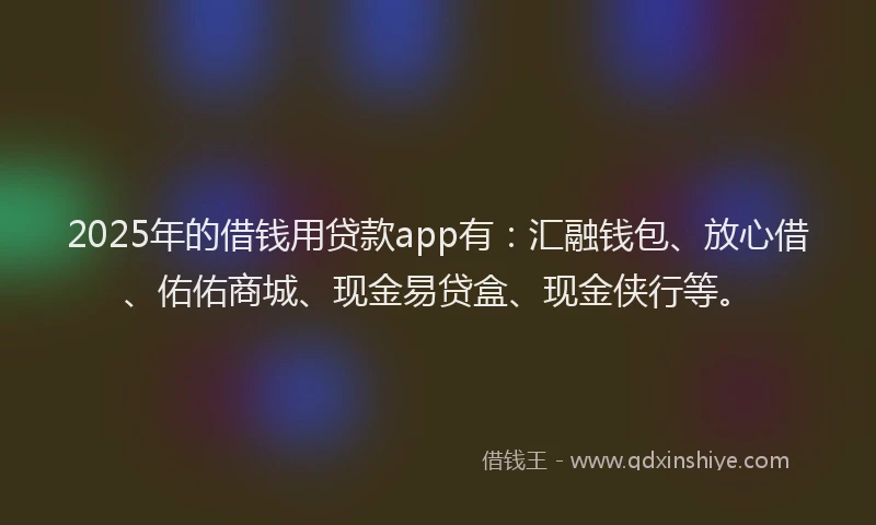 2025年的借钱用贷款app有：汇融钱包、放心借、佑佑商城、现金易贷盒、现金侠行等。