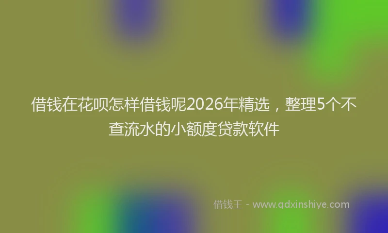 借钱在花呗怎样借钱呢2026年精选，整理5个不查流水的小额度贷款软件