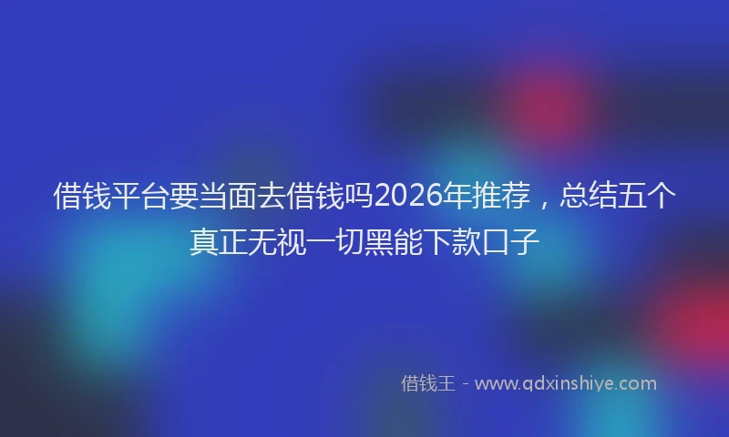 借钱平台要当面去借钱吗2026年推荐，总结五个真正无视一切黑能下款口子