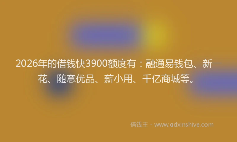 2026年的借钱快3900额度有：融通易钱包、新一花、随意优品、薪小用、千亿商城等。