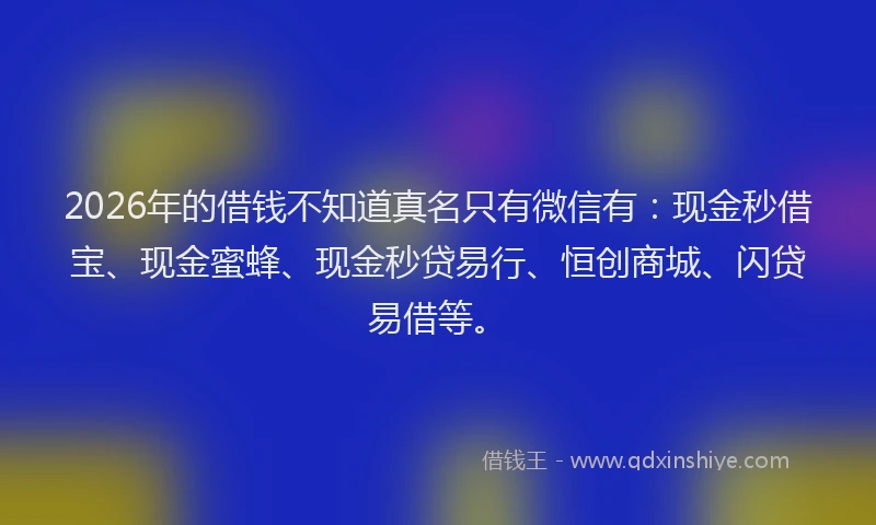 2026年的借钱不知道真名只有微信有：现金秒借宝、现金蜜蜂、现金秒贷易行、恒创商城、闪贷易借等。
