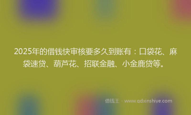 2025年的借钱快审核要多久到账有：口袋花、麻袋速贷、葫芦花、招联金融、小金鹿贷等。