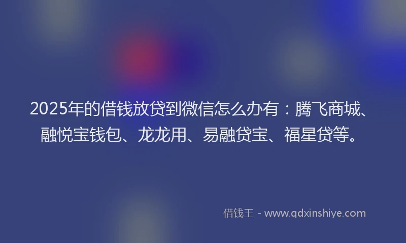 2025年的借钱放贷到微信怎么办有：腾飞商城、融悦宝钱包、龙龙用、易融贷宝、福星贷等。
