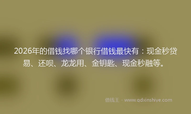 2026年的借钱找哪个银行借钱最快有:现金秒贷易、还呗、龙龙用、金钥匙、现金秒融等。