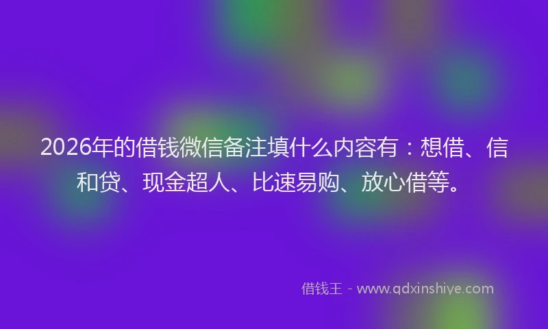 2026年的借钱微信备注填什么内容有：想借、信和贷、现金超人、比速易购、放心借等。