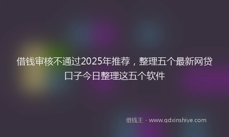借钱审核不通过2025年推荐,整理五个最新网贷口子今日整理这五个软件