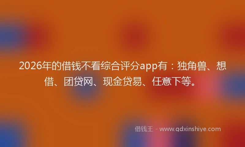 2026年的借钱不看综合评分app有：独角兽、想借、团贷网、现金贷易、任意下等。