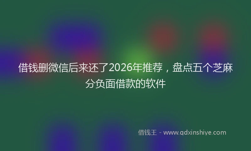 借钱删微信后来还了2026年推荐,盘点五个芝麻分负面借款的软件