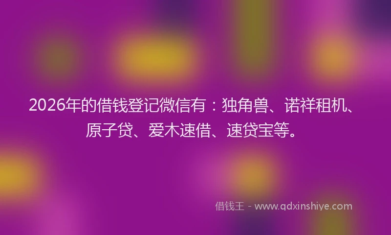 2026年的借钱登记微信有：独角兽、诺祥租机、原子贷、爱木速借、速贷宝等。