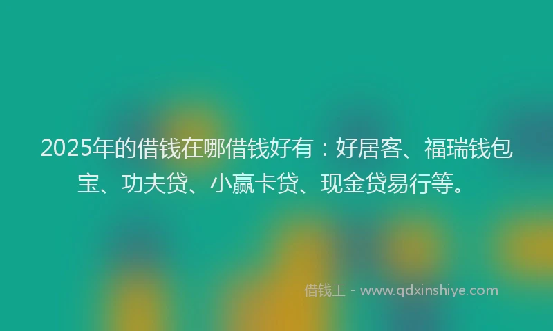 2025年的借钱在哪借钱好有：好居客、福瑞钱包宝、功夫贷、小赢卡贷、现金贷易行等。